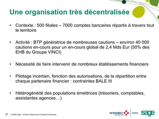 Une organisation très décentralisée Contexte : 500 filiales – 7000 comptes bancaires répartis à travers tout le territoire Activité : BTP génératrice de nombreuses cautions – environ 40 000 cautions en-cours pour un en-cours global de 2,4 Mds Eur (50% des EHB du Groupe VINCI) Nécessité de faire intervenir de nombreux établissements financiers Pilotage incertain, fonction des autorisations, de la répartition entre chaque partenaire financier : contraintes BALE III Hétérogénéité des populations émettrices (trésoriers, comptables, assistantes agences…) 