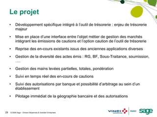 Le projet Développement spécifique intégré à l’outil de trésorerie : enjeu de trésorerie majeur Mise en place d’une interface entre l’objet métier de gestion des marchés intégrant les émissions de cautions et l’option caution de l’outil de trésorerie Reprise des en-cours existants issus des anciennes applications diverses Gestion de la diversité des actes émis : RG, BF, Sous-Traitance, soumission,…. Gestion des mains levées partielles, totales, pondération Suivi en temps réel des en-cours de cautions Suivi des autorisations par banque et possibilité d’arbitrage au sein d’un établissement Pilotage immédiat de la géographie bancaire et des autorisations 