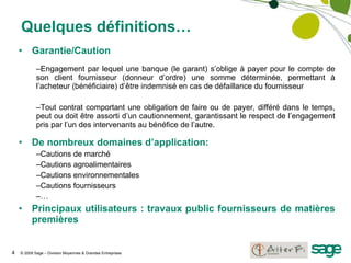 Quelques définitions… Garantie/Caution Engagement par lequel une banque (le garant) s’oblige à payer pour le compte de son client fournisseur (donneur d’ordre) une somme déterminée, permettant à l’acheteur (bénéficiaire) d’être indemnisé en cas de défaillance du fournisseur Tout contrat comportant une obligation de faire ou de payer, différé dans le temps, peut ou doit être assorti d’un cautionnement, garantissant le respect de l’engagement pris par l’un des intervenants au bénéfice de l’autre. De nombreux domaines d’application: Cautions de marché Cautions agroalimentaires Cautions environnementales Cautions fournisseurs … Principaux utilisateurs : travaux public fournisseurs de matières premières 