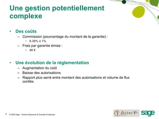 Une gestion potentiellement complexe Des coûts Commission (pourcentage du montant de la garantie) : 0.30% à 1% Frais par garantie émise : 40 € Une évolution de la règlementation Augmentation du coût Baisse des autorisations Rapport plus serré entre montant des autorisations et volume de flux confiés 