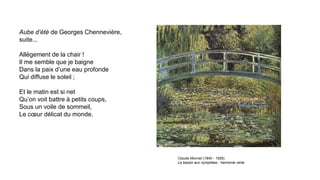 Aube d’été de Georges Chennevière,
suite...
Allègement de la chair !
Il me semble que je baigne
Dans la paix d’une eau profonde
Qui diffuse le soleil ;
Et le matin est si net
Qu’on voit battre à petits coups,
Sous un voile de sommeil,
Le cœur délicat du monde.
Claude Monnet (1840 - 1926)
Le bassin aux nymphéas : harmonie verte
 