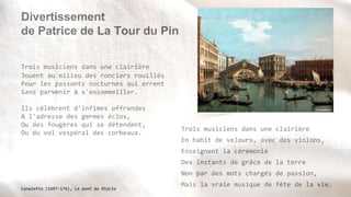 Divertissement
de Patrice de La Tour du Pin
Trois musiciens dans une clairière
Jouent au milieu des ronciers rouillés
Pour les passants nocturnes qui errent
Sans parvenir à s'ensommeiller.
Ils célèbrent d'infimes offrandes
A l'adresse des germes éclos,
Ou des fougères qui se détendent,
Ou du vol vespéral des corbeaux.
Trois musiciens dans une clairière
En habit de velours, avec des violons,
Enseignent la cérémonie
Des instants de grâce de la terre
Non par des mots chargés de passion,
Mais la vraie musique de fête de la vie.
Canaletto (1697-176), Le pont du Rialto
 