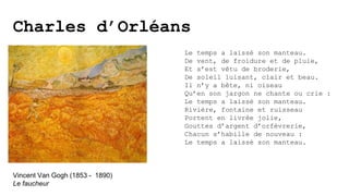 Charles d’Orléans
Le temps a laissé son manteau.
De vent, de froidure et de pluie,
Et s’est vêtu de broderie,
De soleil luisant, clair et beau.
Il n’y a bête, ni oiseau
Qu’en son jargon ne chante ou crie :
Le temps a laissé son manteau.
Rivière, fontaine et ruisseau
Portent en livrée jolie,
Gouttes d’argent d’orfèvrerie,
Chacun s’habille de nouveau :
Le temps a laissé son manteau.
Vincent Van Gogh (1853 - 1890)
Le faucheur
 