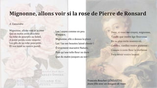 Mignonne, allons voir si la rose de Pierre de Ronsard
A Cassandre
Mignonne, allons voir si la rose
Qui ce matin avoit desclose
Sa robe de pourpre au Soleil,
A point perdu ceste vesprée
Les plis de sa robe pourprée,
Et son teint au vostre pareil.
Donc, si vous me croyez, mignonne,
Tandis que vostre âge fleuronne
En sa plus verte nouveauté,
Cueillez, cueillez vostre jeunesse :
Comme à ceste fleur la vieillesse
Fera ternir vostre beauté.
Las ! voyez comme en peu
d'espace,
Mignonne, elle a dessus la place
Las ! las ses beautez laissé cheoir !
Ô vrayment marastre Nature,
Puis qu'une telle fleur ne dure
Que du matin jusques au soir !
Francois Boucher (1703-1770)
Jeune fille avec un bouquet de roses
 