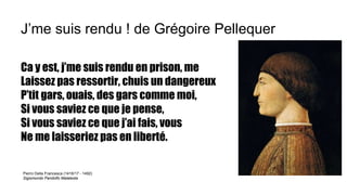 J’me suis rendu ! de Grégoire Pellequer
Ca y est, j’me suis rendu en prison, me
Laissez pas ressortir, chuis un dangereux
P’tit gars, ouais, des gars comme moi,
Si vous saviez ce que je pense,
Si vous saviez ce que j’ai fais, vous
Ne me laisseriez pas en liberté.
Pierro Della Francesca (1416/17 - 1492)
Sigismondo Pandolfo Malatesta
 