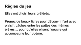 Règles du jeu
Elles ont choisi leurs préférés.
Prenez de beaux livres pour découvrir l’art avec
plaisir. Lâchez entre les pattes des mêmes
élèves… pour qu’elles élisent l’oeuvre qui
accompagne leur poème.
 