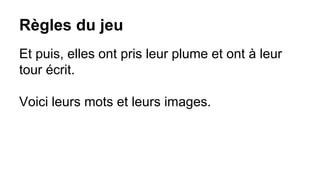 Règles du jeu
Et puis, elles ont pris leur plume et ont à leur
tour écrit.
Voici leurs mots et leurs images.
 