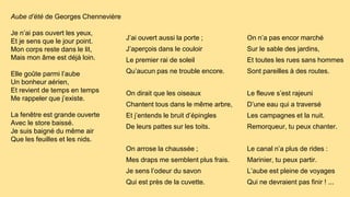 Aube d’été de Georges Chennevière
Je n’ai pas ouvert les yeux,
Et je sens que le jour point.
Mon corps reste dans le lit,
Mais mon âme est déjà loin.
Elle goûte parmi l’aube
Un bonheur aérien,
Et revient de temps en temps
Me rappeler que j’existe.
La fenêtre est grande ouverte
Avec le store baissé.
Je suis baigné du même air
Que les feuilles et les nids.
J’ai ouvert aussi la porte ;
J’aperçois dans le couloir
Le premier rai de soleil
Qu’aucun pas ne trouble encore.
On dirait que les oiseaux
Chantent tous dans le même arbre,
Et j’entends le bruit d’épingles
De leurs pattes sur les toits.
On arrose la chaussée ;
Mes draps me semblent plus frais.
Je sens l’odeur du savon
Qui est près de la cuvette.
On n’a pas encor marché
Sur le sable des jardins,
Et toutes les rues sans hommes
Sont pareilles à des routes.
Le fleuve s’est rajeuni
D’une eau qui a traversé
Les campagnes et la nuit.
Remorqueur, tu peux chanter.
Le canal n’a plus de rides :
Marinier, tu peux partir.
L’aube est pleine de voyages
Qui ne devraient pas finir ! ...
 