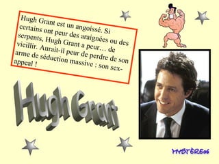 Hugh Grant est un angoissé. Si certains ont peur des araignées ou des serpents, Hugh Grant a peur… de   vieillir. Aurait-il peur de perdre de son arme de séduction massive : son sex-appeal ! Hugh Grant 