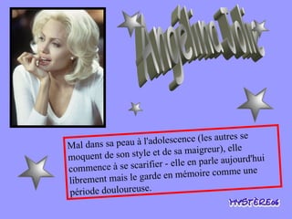 Angélina Jolie Mal dans sa peau à l'adolescence (les autres se moquent de son style et de sa maigreur), elle commence à se scarifier - elle en parle aujourd'hui librement mais le garde en mémoire comme une période douloureuse. 