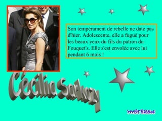 Cécilia Sarkozy Son tempérament de rebelle ne date pas d'hier. Adolescente,   elle a fugué pour les beaux yeux du fils du patron du   Fouquet's. Elle s'est envolée avec lui pendant 6 mois !  