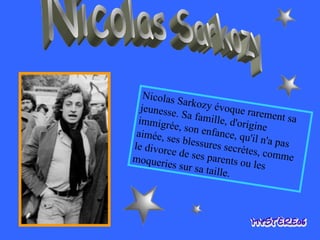 Nicolas Sarkozy Nicolas Sarkozy évoque rarement sa jeunesse. Sa famille, d'origine immigrée, son enfance, qu'il n'a pas aimée, ses blessures secrètes, comme le divorce de ses parents ou les moqueries sur sa taille.  