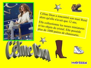 Céline Dion a rencontré son mari René alors qu'elle n'avait que 12 ans.  Elle collectionne les tasses miniatures et les objets de cristal. Elle possède plus de 1000 paires de chaussures. Céline Dion 
