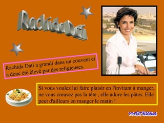 Rachida Dati Rachida Dati a grandi dans un couvent et a donc été élevé par des religieuses. Si vous voulez lui faire plaisir en l'invitant à manger, ne vous creusez pas la tête , elle adore les pâtes. Elle peut d'ailleurs en manger le matin !  