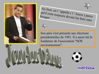 Au foot, on l ’appelle ( l ’Ancre ) parce qu'il reste toujours devant les buts sans bouger. Jean-Luc Delarue Son père s'est présenté aux élections présidentielles de 1981. Il a aussi été le fondateur de l'association "SOS environnement". 