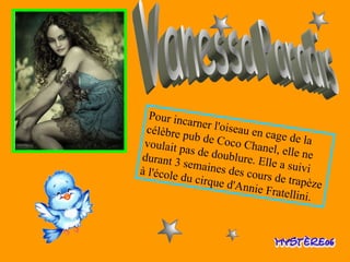 Vanessa Paradis Pour incarner l'oiseau en cage de la célèbre pub de Coco Chanel, elle ne voulait pas de doublure. Elle a suivi durant 3 semaines des cours de   trapèze à l'école du cirque d'Annie Fratellini.  