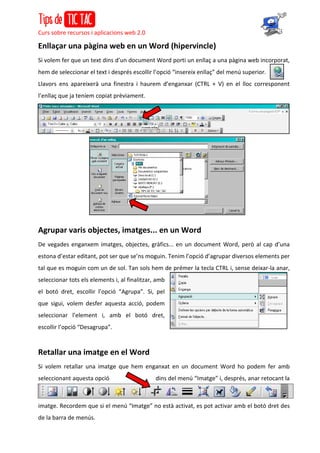 Curs sobre recursos i aplicacions web 2.0
Enllaçar una pàgina web en un Word (hipervincle)
Si volem fer que un text dins d’un document Word porti un enllaç a una pàgina web incorporat,
hem de seleccionar el text i després escollir l’opció “insereix enllaç” del menú superior.
Llavors ens apareixerà una finestra i haurem d’enganxar (CTRL + V) en el lloc corresponent
l’enllaç que ja teníem copiat prèviament.
Agrupar varis objectes, imatges... en un Word
De vegades enganxem imatges, objectes, gràfics... en un document Word, però al cap d’una
estona d’estar editant, pot ser que se’ns moguin. Tenim l’opció d’agrupar diversos elements per
tal que es moguin com un de sol. Tan sols hem de prémer la tecla CTRL i, sense deixar-la anar,
seleccionar tots els elements i, al finalitzar, amb
el botó dret, escollir l’opció “Agrupa”. Si, pel
que sigui, volem desfer aquesta acció, podem
seleccionar l’element i, amb el botó dret,
escollir l’opció “Desagrupa”.
Retallar una imatge en el Word
Si volem retallar una imatge que hem enganxat en un document Word ho podem fer amb
seleccionant aquesta opció dins del menú “Imatge” i, després, anar retocant la
imatge. Recordem que si el menú “Imatge” no està activat, es pot activar amb el botó dret des
de la barra de menús.
 