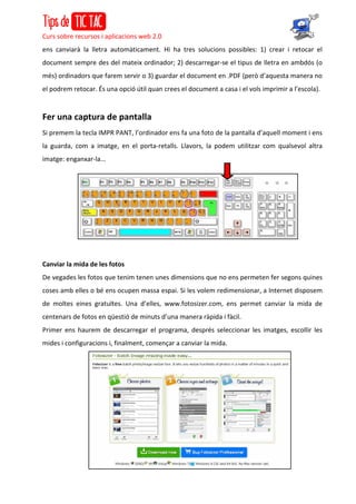 Curs sobre recursos i aplicacions web 2.0
ens canviarà la lletra automàticament. Hi ha tres solucions possibles: 1) crear i retocar el
document sempre des del mateix ordinador; 2) descarregar-se el tipus de lletra en ambdós (o
més) ordinadors que farem servir o 3) guardar el document en .PDF (però d’aquesta manera no
el podrem retocar. És una opció útil quan crees el document a casa i el vols imprimir a l’escola).
Fer una captura de pantalla
Si premem la tecla IMPR PANT, l’ordinador ens fa una foto de la pantalla d’aquell moment i ens
la guarda, com a imatge, en el porta-retalls. Llavors, la podem utilitzar com qualsevol altra
imatge: enganxar-la...
Canviar la mida de les fotos
De vegades les fotos que tenim tenen unes dimensions que no ens permeten fer segons quines
coses amb elles o bé ens ocupen massa espai. Si les volem redimensionar, a Internet disposem
de moltes eines gratuïtes. Una d’elles, www.fotosizer.com, ens permet canviar la mida de
centenars de fotos en qüestió de minuts d’una manera ràpida i fàcil.
Primer ens haurem de descarregar el programa, després seleccionar les imatges, escollir les
mides i configuracions i, finalment, començar a canviar la mida.
 
