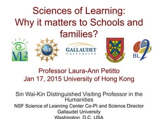 Sciences of Learning:
Why it matters to Schools and
families?
Professor Laura-Ann Petitto
Jan 17, 2015 University of Hong Kong
Sin Wai-Kin Distinguished Visiting Professor in the
Humanities
NSF Science of Learning Center Co-PI and Science Director
Gallaudet University
 