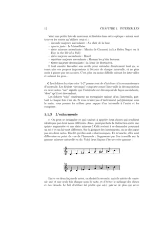 12

CHAPITRE 1. INTERVALLES

Voici une petite liste de morceaux utilisables dans cette optique - mieux vaut
trouver les votres qu’utiliser ceux-ci :
– seconde majeure ascendante : Au clair de la lune
– quarte juste : la Marseillaise
– sixte mineure ascendante : Manha de Carnaval (a.k.a Orfeu Negro ou A
Day in the life of a Full)
– sixte majeure ascendante : Brazil
– septième majeure ascendante : Maman les p’tits bateaux
– tierce majeure descendante : la 5ème de Beethoven
Il faut ensuite travailler son oreille pour entendre directement tout ça, se
construire ces propres impressions à l’écoute de chaque intervalle, et ne plus
avoir à passer par ces astuces. C’est plus ou moins diﬃcile suivant les intervalles
et suivant les gens. . .
Les ﬁchiers du répertoire “1-2” permettent de s’habituer à la reconnaissance
d’intervalle. Les ﬁchiers “decompo” comporte avant l’intervalle la décomposition
en deux notes. “asc” signiﬁe que l’intervalle est décomposé de façon ascendante,
“desc” qu’il est descendant.
Les ﬁchiers “solo” contiennent un exemplaire unique d’un l’intervalle, partant à chaque fois d’un do. Si vous n’avez pas d’instrument polyphonique sous
la main, vous pouvez les utiliser pour zapper d’un intervalle à l’autre et les
comparer.

1.1.3

L’enharmonie

⊲ On peut se demander ce qui conduit à appeler deux choses qui semblent
identiques par deux noms diﬀérents. Ainsi, pourquoi faite la distinction entre une
quinte augmentée et une sixte mineure ? Celà revient à se demander pourquoi
un sol# et un la♭ sont diﬀérents. Sur la plupart des instruments, on ne distingue
pas ces deux notes. On dit qu’elles sont enharmoniques. En revanche, elles sont
diﬀérentes su point de vue de l’harmonie : Supposons que l’on travaille sur la
gamme mineure naturelle en do. Voici deux façons d’écrire cette gamme :

Ǒ

½

»

»

½

½

½

2

Ǒ

Entre ces deux façons de noter, on choisit la seconde, qui a le mérite de contenir une et une seule fois chaque nom de note, et d’éviter le mélange des dièses
et des bémols. Le fait d’utiliser la♭ plutôt que sol# précise de plus que cette

 