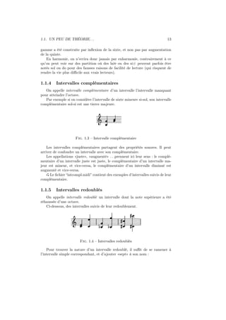 1.1. UN PEU DE THÉORIE. . .

13

gamme a été construite par inﬂexion de la sixte, et non pas par augmentation
de la quinte.
En harmonie, on n’ecrira donc jamais par enharmonie, contrairement à ce
qu’on peut voir sur des partition où des la♭♭ ou des si# peuvent parfois être
notés sol ou do pour des fausses raisons de facilité de lecture (qui risquent de
rendre la vie plus diﬃcile aux vrais lecteurs).

1.1.4

Intervalles complémentaires

On appelle intervalle complémentaire d’un intervalle l’intervalle manquant
pour atteindre l’octave.
Par exemple si on considère l’intervalle de sixte mineure si-sol, son intervalle
complémentaire sol-si est une tierce majeure.

Ǒ

Fig. 1.3 – Intervalle complémentaire
Les intervalles complémentaires partagent des propriétés sonores. Il peut
arriver de confondre un intervalle avec son complémentaire.
Les appellations «juste», «augmenté» . . .prennent ici leur sens : le complémentaire d’un intervalle juste est juste, le complémentaire d’un intervalle majeur est mineur, et vice-versa, le complémentaire d’un intervalle diminué est
augmenté et vice-versa.
Le ﬁchier “intcompl.midi” contient des exemples d’intervalles suivis de leur
complémentaire.

1.1.5

Intervalles redoublés

On appelle intervalle redoublé un intervalle dont la note supérieure a été
réhaussée d’une octave.
Ci-dessous, des intervalles suivis de leur redoublement.

Ǒ

½

½

»
»

»
»

Fig. 1.4 – Intervalles redoublés
Pour trouver la nature d’un intervalle redoublé, il suﬃt de se ramener à
l’intervalle simple correspondant, et d’ajouter «sept» à son nom :

 