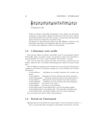 18

CHAPITRE 1. INTERVALLES
5

Ǒ

»

½

½

dcseptieme1.midi

– utiliser les ﬁchiers “intervalles décomposés” pour chanter des intervalles
ascendants et descendants. Quand vous faites un travail de chant, chantez
d’abord la première note pour bien la sentir, n’essayez pas dans un premier
temps d’avoir la seconde note du premier coup.
En général, les intervalles plus larges sont plus diﬃciles à obtenir, et les
intervalles descendants sont également plus dur que les ascendants.
– cet exercice doit également se faire sur l’instrument. . .

1.3

Entrainez votre oreille

Vous pouvez utiliser les ﬁchiers “intervalles” pour la reconnaissance directe
d’intervalles. Dans un premier temps, vous pourrez à partir d’un intervalle essayer d’identiﬁer les 2 notes, avant d’entendre “directement” sa nature.
NB : pour les gens qui se disent qu’il faut être fou pour avoir fait tous ces
ﬁchiers, rassurez-vous, c’est généré automatiquement à partir d’un petit script
perl.
NB : les ﬁchiers en question sont tous faits avec un son de piano. Vous pouvez
conﬁgurer votre lecteur de midi pour changer ça et vous entrainer avec d’autres
instruments.
–
intervallessec. . . : distinguez les secondes mineures des secondes majeures. . .
–
intervallestie. . . : distinguez les tierces mineures des tierces majeures. . .
– intervallesquaqui. . . : distinguez les quartes (justes) des quintes (justes). . .
–
intervallessix. . . : distinguez les sixtes mineures des sixtes majeures. . .
–
intervallessept. . . : distinguez les sixtes mineures des sixtes majeures. . .
–
intervallesst. . . : des tierces et des sixtes. . .
–
intervallestd. . . : des tierces et des dixièmes. . .
–
intervalles1.midi et intervalles2.midi : que des intervalles simples
–
intervalles3.midi et intervalles4.midi : des intervalles redoublés aussi
–
intervalles5.midi : intervalles simples, mais à la vitesse supérieure
Les corrections sont dans le ﬁchier “corrections.ps”.

1.4

Travail sur l’instrument

Quelques pistes de travail (des trucs que j’utilise, à vous d’en inventer d’autres. . .)
– ﬁxer un type d’intervalle, ascendant ou descendant. Parcourir le cycle des

 
