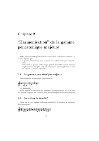 Chapitre 2

“Harmonisation” de la gamme
pentatonique majeure
Cette section n’existe pas à ma connaissance dans les traités d’harmonie. Je
la mets là parce que :
– la gamme pentatonique est à mon avis assez intéressante pour l’improvisation
– harmoniser la gamme pentatonique permet de “sentir” sur un exemple
simple ce qu’on fera plus tard sur des gammes plus compliquées et avec
des accords au lieu des intervalles.

2.1

La gamme pentatonique majeure

Voici la gamme pentatonique majeure en do.

Ǒ å
( penta.midi)
Si on regarde les intervalles des diﬀérentes notes partant du do, on a donc
une seconde majeure, une tierce majeure, une quinte juste et une sixte majeure

2.2

La notion de tonalité

Si on joue la petit mélodie ci-dessous, constituées de notes de la gamme de
do pentatonique :

Ǒ ¾
21

 