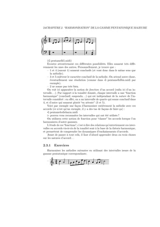 24CHAPITRE 2. “HARMONISATION” DE LA GAMME PENTATONIQUE MAJEURE

Ǒ ¾
¾

´

( pentamelh5.midi)
Ecoutez attentivement ces diﬀérentes possibilités. Elles sonnent très diﬀéremment les unes des autres. Personnellement, je trouve que :
– 1 et 4 (surout 1) sonnent conclusifs (et vont donc dans le même sens que
la mélodie).
– 3 et 5 enlèvent le caractère conclusif de la mélodie. On attend autre chose,
éventuellement une résolution (comme dans
pentamelh3bis.midi par
exemple).
– 2 ne sonne pas très bien.
On voit ici apparaître la notion de fonction d’un accord (enﬁn ici d’un intervalle. . .). Par rapport à la tonalité donnée, chaque intervalle a une “fonction
harmonique” (conclusif, suspendu. . .) qui est indépendant de la nature de l’intervalle considéré : en eﬀet, on a un intervalle de quarte qui sonne conclusif dans
4, et d’autre qui sonnent plutôt “en attente” (3 et 5).
Voici par exemple une façon d’harmoniser entièrement la mélodie avec ces
accords (ce n’est qu’un exemple, il y a des tas de façons de faire ça) :
pentamelodieharm.midi
⊲ pouvez vous reconnaître les intervalles qui ont été utilisés ?
On utilisera cette notion de fonction pour “classer” les accords lorsque l’on
harmonisera d’autre gammes.
L’étude de ces “fonctions”, c’est à dire des relations qu’entretiennent ces intervalles ou accords vis-à-vis de la tonalité sont à la base de la théorie harmonique,
et permettent de comprendre les dynamiques d’enchainements d’accords.
Avant de passer à tout celà, il faut d’abord apprendre deux ou trois choses
sur les natures d’accord. . .

2.3.1

Exercices

Harmoniser les mélodies suivantes en utilisant des intervalles issues de la
gamme pentatonique correspondante.
–

Ǒ ¿

 