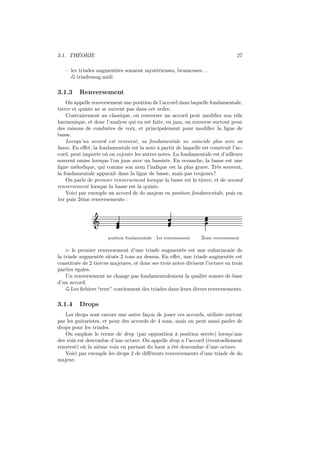 3.1. THÉORIE

27

– les triades augmentées sonnent mystérieuses, brumeuses. . .
triadesaug.midi

3.1.3

Renversement

On appelle renversement une position de l’accord dans laquelle fondamentale,
tierce et quinte ne se suivent pas dans cet ordre.
Contrairement au classique, où renverser un accord peut modiﬁer son rôle
harmonique, et donc l’analyse qui en est faite, en jazz, on renverse surtout pour
des raisons de conduites de voix, et principalement pour modiﬁer la ligne de
basse.
Lorsqu’un accord est renversé, sa fondamentale ne coincide plus avec sa
basse. En eﬀet, la fondamentale est la note à partir de laquelle est construit l’accord, peut importe où on rajoute les autres notes. La fondamentale est d’ailleurs
souvent omise lorsque l’on joue avec un bassiste. En revanche, la basse est une
ligne mélodique, qui comme son nom l’indique est la plus grave. Très souvent,
la fondamentale apparait dans la ligne de basse, mais pas toujours !
On parle de premier renversement lorsque la basse est la tierce, et de second
renversement lorsque la basse est la quinte.
Voici par exemple un accord de do majeur en position fondamentale, puis en
1er puis 2ème renversements :

Ǒ
position fondamentale

1er renversement

2eme renversement

⊲ le premier renversement d’une triade augmentée est une enharmonie de
la triade augmentée situés 2 tons au dessus. En eﬀet, une triade augmentée est
constituée de 2 tierces majeures, et donc ses trois notes divisent l’octave en trois
parties égales.
Un renversement ne change pas fondamentalement la qualité sonore de base
d’un accord.
Les ﬁchiers “renv” contiennent des triades dans leurs divers renversements.

3.1.4

Drops

Les drops sont encore une autre façon de jouer ces accords, utilisée surtout
par les guitaristes, et pour des accords de 4 sons, mais on peut aussi parler de
drops pour les triades.
On emploie le terme de drop (par opposition à position serrée) lorsqu’une
des voix est descendue d’une octave. On appelle drop n l’accord (éventuellement
renversé) où la nième voix en partant du haut a été descendue d’une octave.
Voici par exemple les drops 2 de diﬀérents renversements d’une triade de do
majeur.

 