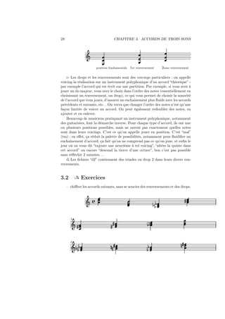 28

CHAPITRE 3. ACCORDS DE TROIS SONS

Ǒ
position fondamentale

1er renversement

2eme renversement

⊲ Les drops et les renversements sont des voicings particuliers : on appelle
voicing la réalisation sur un instrument polyphonique d’un accord “théorique” par exemple l’accord qui est écrit sur une partition. Par exemple, si vous avez à
jouer un do majeur, vous avez le choix dans l’ordre des notes (essentiellement en
choisissant un renversement, un drop), ce qui vous permet de choisir la sonorité
de l’accord que vous jouez, d’assurer un enchainement plus ﬂuide avec les accords
précédents et suivants, etc. . .On verra que changer l’ordre des notes n’est qu’une
façon limitée de voicer un accord. On peut également redoubler des notes, en
ajouter et en enlever.
Beaucoup de musiciens pratiquant un instrument polyphonique, notamment
des guitaristes, font la démarche inverse. Pour chaque type d’accord, ils ont une
ou plusieurs positions possibles, mais ne savent pas exactement quelles notes
sont dans leurs voicings. C’est ce qu’on appelle jouer en position. C’est “mal”
(tm) : en eﬀet, ça réduit la palette de possibilités, notamment pour ﬂuidiﬁer un
enchaînement d’accord, ça fait qu’on ne comprend pas ce qu’on joue, et enﬁn le
jour où on vous dit “rajoute une neuvième à tel voicing”, “altère la quinte dans
cet accord” ou encore “descend la tierce d’une octave”, ben c’est pas possible
sans réﬂéchir 2 minutes. . .
Les ﬁchiers “d2” contiennent des triades en drop 2 dans leurs divers renversements.

 Exercices

3.2

– chiﬀrer les accords suivants, sans se soucier des renversements et des drops.

Ǒ å

2

Ǒ»

3

Ǒ ½ ½½

»

½ ½½
»

½¼

¼¼»

½
½

»

¼»

 