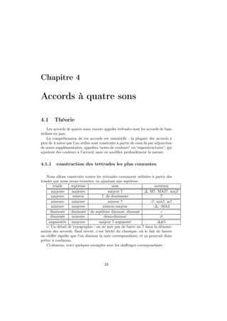 Chapitre 4

Accords à quatre sons
4.1

Théorie

Les accords de quatre sons, encore appelés tettrades sont les accords de base
utilisés en jazz.
La compréhension de ces accords est essentielle : la plupart des accords à
plus de 4 notes que l’on utilise sont construits à partir de ceux-là par adjonction
de notes supplémentaires, appelées “notes de couleurs” ou “superstructures”, qui
ajoutent des couleurs à l’accord, sans en modiﬁer profondément la nature.

4.1.1

construction des tettrades les plus courantes

.
Nous allons construire toutes les tettrades courament utilisées à partir des
triades que nous avons trouvées, en ajoutant une septième.
triade
septième
nom
notation
majeure
majeure
majeur 7
∆, M7, MAJ7, maj7
majeure
mineur
7, de dominante
7
mineure
mineure
mineur 7
-7, min7, m7
mineure
majeure
mineur-majeur
-∆, -MAJ
diminuée
diminuée de septième diminué, diminué
◦
diminuée
mineure
demi-diminué
∅
augmentée majeure
majeur 7 augmenté
∆#5
⊲ Un détail de typographie : on ne met pas de barre au 7 dans la dénomination des accords. Sauf erreur, c’est hérité du classique, où le fait de barrer
un chiﬀre signiﬁe que l’on diminue la note correspondante, et ça pourrait donc
préter à confusion.
Ci-dessous, voici quelques exemples avec les chiﬀrages correspondants :

33

 