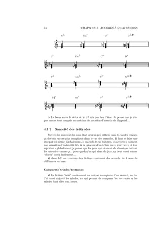 34

CHAPITRE 4. ACCORDS À QUATRE SONS
△

7

C

Cm

7

Cm

2

Ǒ ½

½

△

¼

F△

Ǒ

F»7

o7

D

½ ½¾

»

½

o
/

G△/

»5

»»

E△/

/
Fo

½
¼ ½¼ ½ ¼

Ǒ »»»

△/»5

½

Bo7

Em7

4

C

¼» ¼ ¼

C

Am △

3

o
/

½ ½½

½
½

Ǒ

C

C

»5

»»»

⊲ La barre entre le delta et le #5 n’a pas lieu d’être. Je pense que je n’ai
pas encore tout compris au système de notation d’accords de lilypond. . .

4.1.2

Sonorité des tettrades

Mettre des mots sur des sons était déjà un peu diﬃcile dans le cas des triades,
ça devient encore plus compliqué dans le cas des tettrades. Il faut se faire une
idée par soi-même. Globalement, si on exclu le cas du blues, les accords 7 donnent
une sensation d’instabilité liée à la présence d’un triton entre leur tierce et leur
septième - globalement, je pense que les gens qui viennent du classique doivent
les entendre comme ça. . .pour quelqu’un qui vient du jazz, ça peut aussi sonner
“bluesy” assez facilement. . .
dans 1-2, on trouvera des ﬁchiers contenant des accords de 4 sons de
diﬀérentes natures.
Comparatif triades/tettrades
les ﬁchiers “solo” contiennent un unique exemplaire d’un accord, en do.
J’ai aussi rajouté les triades, ce qui permet de comparer les tettrades et les
triades dont elles sont issues.

 