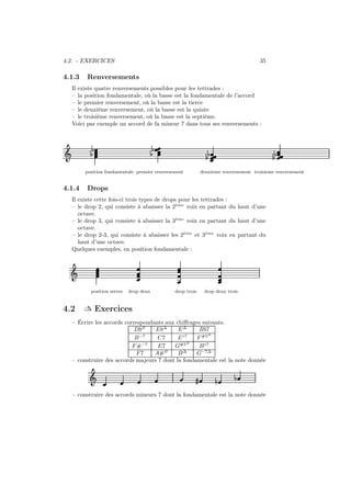 4.2. - EXERCICES

4.1.3

35

Renversements

Il existe quatre renversements possibles pour les tettrades :
– la position fondamentale, où la basse est la fondamentale de l’accord
– le premier renversement, où la basse est la tierce
– le deuxième renversement, où la basse est la quinte
– le troisième renversement, où la basse est la septième.
Voici par exemple un accord de fa mineur 7 dans tous ses renversements :

½
½

Ǒ

½
½

½½

position fondamentale premier renversement

4.1.4

½½

deuxieme renversement troisieme renversement

Drops

Il existe cette fois-ci trois types de drops pour les tettrades :
`
– le drop 2, qui consiste à abaisser la 2eme voix en partant du haut d’une
octave.
`
– le drop 3, qui consiste à abaisser la 3eme voix en partant du haut d’une
octave.
`
`
– le drop 2-3, qui consiste à abaisser les 2eme et 3eme voix en partant du
haut d’une octave.
Quelques exemples, en position fondamentale :

Ǒ
position serree

4.2

drop deux

drop trois

drop deux trois

 Exercices

– Écrire les accords correspondants aux chiﬀrages suivants.
Db∅
Eb∆
E∆
Bb7
∆
−7
B
C7
E ◦7
F #5
∆
F #−7
E7
G#5
B ◦7
∅
∆
F7
A#
B
G−7∆
– construire des accords majeurs 7 dont la fondamentale est la note donnée

Ǒ

»

½

½

– construire des accords mineurs 7 dont la fondamentale est la note donnée

 