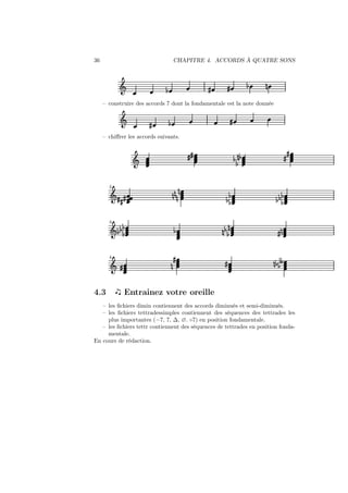 36

CHAPITRE 4. ACCORDS À QUATRE SONS

Ǒ

»

½

½

»

¼

– construire des accords 7 dont la fondamentale est la note donnée

Ǒ

»

»

½

– chiﬀrer les accords suivants.

»»

Ǒ

2

Ǒ» »
»

¼¼¼

¼

3

½
Ǒ ½½½

½

4

Ǒ »

4.3

¼

»

½ ¼½
½

»

½
½½

½
½½½

¼
¼ ½½

»¼

»

»

¼ ½ ½¾

Entrainez votre oreille

– les ﬁchiers dimin contiennent des accords diminués et semi-diminués.
– les ﬁchiers tettradessimples contiennent des séquences des tettrades les
plus importantes (−7, 7, ∆, ∅. ◦7) en position fondamentale.
– les ﬁchiers tettr contiennent des séquences de tettrades en position fondamentale.
En cours de rédaction.

 
