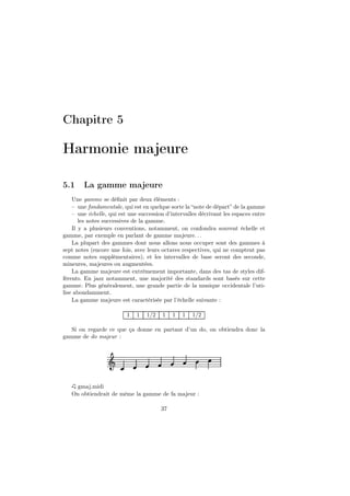 Chapitre 5

Harmonie majeure
5.1

La gamme majeure

Une gamme se déﬁnit par deux éléments :
– une fondamentale, qui est en quelque sorte la “note de départ” de la gamme
– une échelle, qui est une succession d’intervalles décrivant les espaces entre
les notes successives de la gamme.
Il y a plusieurs conventions, notamment, on confondra souvent échelle et
gamme, par exemple en parlant de gamme majeure. . .
La plupart des gammes dont nous allons nous occuper sont des gammes à
sept notes (encore une fois, avec leurs octaves respectives, qui ne comptent pas
comme notes supplémentaires), et les intervalles de base seront des seconde,
mineures, majeures ou augmentées.
La gamme majeure est extrèmement importante, dans des tas de styles différents. En jazz notamment, une majorité des standards sont basés sur cette
gamme. Plus généralement, une grande partie de la musique occidentale l’utilise abondamment.
La gamme majeure est caractérisée par l’échelle suivante :
1

1

1/2

1

1

1

1/2

Si on regarde ce que ça donne en partant d’un do, on obtiendra donc la
gamme de do majeur :

Ǒ
gmaj.midi
On obtiendrait de même la gamme de fa majeur :
37

 