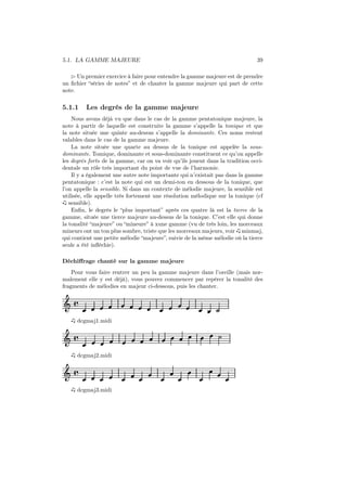 5.1. LA GAMME MAJEURE

39

⊲ Un premier exercice à faire pour entendre la gamme majeure est de prendre
un ﬁchier “séries de notes” et de chanter la gamme majeure qui part de cette
note.

5.1.1

Les degrés de la gamme majeure

Nous avons déjà vu que dans le cas de la gamme pentatonique majeure, la
note à partir de laquelle est construite la gamme s’appelle la tonique et que
la note située une quinte au-dessus s’appelle la dominante. Ces noms restent
valables dans le cas de la gamme majeure.
La note située une quarte au dessus de la tonique est appelée la sousdominante. Tomique, dominante et sous-dominante constituent ce qu’on appelle
les degrés forts de la gamme, car on va voir qu’ils jouent dans la tradition occidentale un rôle très important du point de vue de l’harmonie.
Il y a également une autre note importante qui n’existait pas dans la gamme
pentatonique : c’est la note qui est un demi-ton en dessous de la tonique, que
l’on appelle la sensible. Si dans un contexte de mélodie majeure, la sensible est
utilisée, elle appelle très fortement une résolution mélodique sur la tonique (cf
sensible).
Enﬁn, le degrés le “plus important” après ces quatre là est la tierce de la
gamme, située une tierce majeure au-dessus de la tonique. C’est elle qui donne
la tonalité “majeure” ou “mineure” à xune gamme (vu de très loin, les morceaux
mineurs ont un ton plus sombre, triste que les morceaux majeurs, voir minmaj,
qui contient une petite mélodie “majeure”, suivie de la même mélodie où la tierce
seule a été inﬂéchie).
Déchiﬀrage chanté sur la gamme majeure
Pour vous faire rentrer un peu la gamme majeure dans l’oreille (mais normalement elle y est déjà), vous pouvez commencer par repérer la tonalité des
fragments de mélodies en majeur ci-dessous, puis les chanter.

Ǒ å
dcgmaj1.midi

Ǒ å
dcgmaj2.midi

Ǒ å
dcgmaj3.midi

 