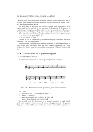 5.2. HARMONISATION DE LA GAMME MAJEURE

41

Comme nous avons harmonisé la gamme majeure pentatonique avec des intervalles, nous allons harmoniser la gamme avec des accords de 4 sons, c’est à
dire des empilements de tierces.
Un petit point de notation tout d’abord, comme nous allons parler de la
gamme majeure en général, et pas seulement de la gamme de do majeur en
particulier par exemple, nous allons utiliser au lieu des noms de notes des numéro
de degrès : ainsi, la Tonique de la gamme sera notée I, la dominante V, etc, etc. . .
Il est indispensable d’arriver à jongler entre les deux notations. Par exemple :
– en fa majeur, le degré VI est ré
– en sol♭, ré♭ est le degré V.
De plus, le fait de savoir faire ça aide beaucoup pour transposer des grilles
d’accords à vue plus simplement.
Une suggestion d’entraînement possible : reprenez les mélodies ci-dessus, et
jouez les sur votre instrument dans une autre tonalité, en passant par l’intermédiaire des degrès pour la transposition, non pas en s’aidant d’un intervalle
ﬁxe.

5.2.1

Accords issus de la gamme majeure

Les accords et leur nature
Construisons simplement les accords par empilement de tierces :

Ǒ

Ǒ

½

½

½

½
½

½
½

½
I∆

II−7

III−7

IV∆

½

½
V−7 VI−7

½
VII∅

Fig. 5.2 – Harmonisation de la gamme majeure : exemple en Si ♭
On a donc :
– 2 accords majeur 7, le degré I et le degré IV
– 1 accord 7, le degré V
– 3 accords mineurs 7, sur les degrés II, III et VI
– 1 accord demi-diminué, sur le degrés VII
Ces accords sont dits diatonique (à la gamme majeure), ce qu’il signiﬁe
qu’ils sont composés exclusivement de notes qui appartiennent à la gamme.
On parlera souvent d’harmonie diatonique majeure lorsque l’on regardera les

 