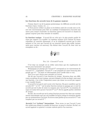 44

CHAPITRE 5. HARMONIE MAJEURE

Les fonctions des accords issus de la gamme majeure
Comme dans le cas de la gamme pentatonique, les diﬀérents accords ont des
fonctions (repos, tension, etc. . .).
Vous pouvez utiliser un piano ou les ﬁchiers midi (les accords sont en do,
avec des renversements pour faire un semblant d’enchainement d’accords sans
sauts) pour essayer d’entendre ces fonctions (partez de l’accord I et chantez la
gamme majeure pour bien entendre la tonalité).
La fonction tonique L’accord I∆ est celui qui a la plus grande qualité de
repos par rapport à la tonalité. La septième majeure qu’il contient lui donne
cependant un caractère dissonnant, et on la remplacera souvent par la sixte
majeure si l’on veut que l’accord ait un caractère encore plus stable (notamment pour conclure un morceau). On obtient donc l’accord I6, dont voici un
exemplaire en do :

Ǒ

Fig. 5.3 – L’accord I 6 en do
C’est donc un exemple où un utilise autre-chose que des empilements de
tierces pour harmoniser une gamme.
Remarquons au passage que l’accord I 6 correspond au 1er renversement de
l’accord V I −7 . Cependant, l’accord I 6 a une propriété de repos beaucoup plus
grande que V I −7 (la basse est déterminante pour l’oreille dans ce cas).
Voir ou votre clavier pour entendre cet accord.
On dit que l’accord I à une fonction de tonique. Attention donc aux diﬀérentes acceptions du mot tonique, qui peut désigner à la fois un degré, mais aussi
une fonction, c’est à dire l’impression sonore que donne un accord par rapport
à une tonalité donnée.
L’accord I n’est pas le seul à avoir cette fonction. On peut considérer que les
accords III −7 et V I −7 ont la même fonction (notons au passage que ce sont les
accords qui ont le plus de notes en commun avec l’accord I ∆ ). La sensation de
repos est moins forte qu’avec l’accord I ∆ ou I 6 . On les appelle parfois substituts
de tonique.
En fait, des accords qui ont la même fonction peuvent être dans une certaine
mesure interchangés sans que soit modiﬁée de façon critique la sensation donnée
par un enchainement d’accords. Il arrivera ainsi parfois qu’un accord de C ∆ soit
remplacé par un accord E −7 .
Accords I et “rythme” harmonique Nous avons vu que l’accord I peut
être utilisé pour donner la tonalité du morceau, ou pour le conclure. En fait, cet
accord apparait en général à certains endroits précis d’un morceau :

 
