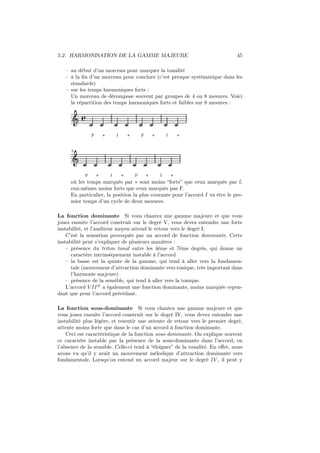 5.2. HARMONISATION DE LA GAMME MAJEURE

45

– au début d’un morceau pour marquer la tonalité
– à la ﬁn d’un morceau pour conclure (c’est presque systématique dans les
standards)
– sur les temps harmoniques forts :
Un morceau de décompose souvent par groupes de 4 ou 8 mesures. Voici
la répartition des temps harmoniques forts et faibles sur 8 mesures :

Ǒ å
F

∗

f

∗

F

∗

f

∗

5

Ǒ
F
∗
f
∗
F
∗
f
∗
où les temps marqués par ∗ sont moins “forts” que ceux marqués par f,
eux-mêmes moins forts que ceux marqués pas F.
En particulier, la position la plus courante pour l’accord I va être le premier temps d’un cycle de deux mesures.

La fonction dominante Si vous chantez une gamme majeure et que vous
jouez ensuite l’accord construit sur le degré V, vous devez entendre une forte
instabilité, et l’auditeur moyen attend le retour vers le degré I.
C’est la sensation provoquée par un accord de fonction dominante. Cette
instabilité peut s’expliquer de plusieurs manières :
– présence du triton tonal entre les 4ème et 7ème degrés, qui donne un
caractère intrinséquement instable à l’accord
– la basse est la quinte de la gamme, qui tend à aller vers la fondamentale (mouvement d’attraction dominante vers tonique, très important dans
l’harmonie majeure)
– présence de la sensible, qui tend à aller vers la tonique.
L’accord V II ∅ a également une fonction dominante, moins marquée cependant que pour l’accord précédant.
La fonction sous-dominante Si vous chantez une gamme majeure et que
vous jouez ensuite l’accord construit sur le degré IV, vous devez entendre une
instabilité plus légère, et resentir une attente de retour vers le premier degré,
attente moins forte que dans le cas d’un accord à fonction dominante.
Ceci est caractéristique de la fonction sous-dominante. On explique souvent
ce caractère instable par la présence de la sous-dominante dans l’accord, en
l’absence de la sensible. Celle-ci tend à “éloigner” de la tonalité. En eﬀet, nous
avons vu qu’il y avait un mouvement mélodique d’attraction dominante vers
fondamentale. Lorsqu’on entend un accord majeur sur le degré IV , il peut y

 