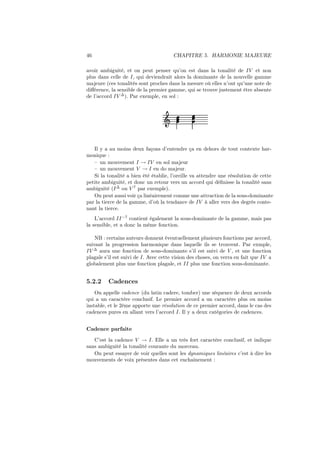 46

CHAPITRE 5. HARMONIE MAJEURE

avoir ambiguité, et on peut penser qu’on est dans la tonalité de IV et non
plus dans celle de I, qui deviendrait alors la dominante de la nouvelle gamme
majeure (ces tonalités sont proches dans la mesure où elles n’ont qu’une note de
diﬀérence, la sensible de la premier gamme, qui se trouve justement être absente
de l’accord IV ∆ ). Par exemple, en sol :

Ǒ

Il y a au moins deux façons d’entendre ça en dehors de tout contexte harmonique :
– un mouvement I → IV en sol majeur
– un mouvement V → I en do majeur.
Si la tonalité a bien été établie, l’oreille va attendre une résolution de cette
petite ambiguité, et donc un retour vers un accord qui déﬁnisse la tonalité sans
ambiguité (I ∆ ou V 7 par exemple).
On peut aussi voir ça linéairement comme une attraction de la sous-dominante
par la tierce de la gamme, d’où la tendance de IV à aller vers des degrès contenant la tierce.
L’accord II −7 contient également la sous-dominante de la gamme, mais pas
la sensible, et a donc la même fonction.
NB : certains auteurs donnent éventuellement plusieurs fonctions par accord,
suivant la progression harmonique dans laquelle ils se trouvent. Par exmple,
IV ∆ aura une fonction de sous-dominante s’il est suivi de V , et une fonction
plagale s’il est suivi de I. Avec cette vision des choses, on verra en fait que IV a
globalement plus une fonction plagale, et II plus une fonction sous-dominante.

5.2.2

Cadences

On appelle cadence (du latin cadere, tomber) une séquence de deux accords
qui a un caractère conclusif. Le premier accord a un caractère plus ou moins
instable, et le 2ème apporte une résolution de ce premier accord, dans le cas des
cadences pures en allant vers l’accord I. Il y a deux catégories de cadences.
Cadence parfaite
C’est la cadence V → I. Elle a un très fort caractère conclusif, et indique
sans ambiguité la tonalité courante du morceau.
On peut essayer de voir quelles sont les dynamiques linéaires c’est à dire les
mouvements de voix présentes dans cet enchainement :

 