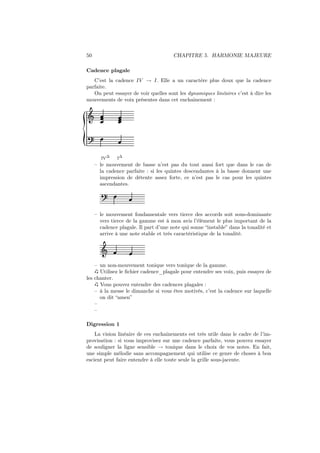 50

CHAPITRE 5. HARMONIE MAJEURE

Cadence plagale
C’est la cadence IV → I. Elle a un caractère plus doux que la cadence
parfaite.
On peut essayer de voir quelles sont les dynamiques linéaires c’est à dire les
mouvements de voix présentes dans cet enchainement :

Ǒ

IV∆

I∆

– le mouvement de basse n’est pas du tout aussi fort que dans le cas de
la cadence parfaite : si les quintes descendantes à la basse donnent une
impression de détente assez forte, ce n’est pas le cas pour les quintes
ascendantes.

– le mouvement fondamentale vers tierce des accords soit sous-dominante
vers tierce de la gamme est à mon avis l’élément le plus important de la
cadence plagale. Il part d’une note qui sonne “instable” dans la tonalité et
arrive à une note stable et très caractéristique de la tonalité.

Ǒ
– un non-mouvement tonique vers tonique de la gamme.
Utilisez le ﬁchier cadence_plagale pour entendre ses voix, puis essayez de
les chanter.
Vous pouvez entendre des cadences plagales :
– à la messe le dimanche si vous êtes motivés, c’est la cadence sur laquelle
on dit “amen”
–
–
Digression 1
La vision linéaire de ces enchainements est très utile dans le cadre de l’improvisation : si vous improvisez sur une cadence parfaite, vous pouvez essayer
de souligner la ligne sensible → tonique dans le choix de vos notes. En fait,
une simple mélodie sans accompagnement qui utilise ce genre de choses à bon
escient peut faire entendre à elle toute seule la grille sous-jacente.

 