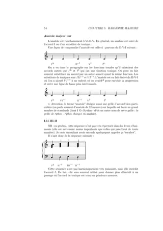 54

CHAPITRE 5. HARMONIE MAJEURE

Anatole majeur pur
L’anatole est l’enchainement I-VI-II-V. En général, un anatole est suivi de
l’accord I ou d’un substitut de tonique. . .
Une façon de comprendre l’anatole est celle-ci : partons du II-V-I suivant :

Ǒ
I∆

II−7

˙

V7

I6

˙

On a vu dans le paragraphe sur les fonctions tonales qu’il existaient des
accords autres que I ∆ et I 6 qui ont une fonction tonique. On peut en fait
souvent substituer un accord par un autre accord ayant la même fonction. Les
substituts de toniques sont III −7 et V I −7 . L’anatole est en fait dérivé du II-V-I
où l’on a ajouté V I −7 à un endroit où on avaitI ∆ pour enrichir la progression
et créer une ligne de basse plus intéressante.

Ǒ
I∆

VI−7

II−7

V7

I6

˙

⊲ Attention, le terme “anatole” désigne aussi une grille d’accord bien particulière (on parle souvent d’anatole de 32 mesure) sur laquelle est batie un grand
nombre de standards (dont I G◦ Rythm - d’où un autre nom de cette grille : la
grille de rythm - rythm changes en anglais).
I-II-III-II
NB : en général, cette séquence n’est pas très répertorié dans les livres d’harmonie (elle est nettement moins importante que celles qui précédent de toute
manière). Je crois cependant avoir entendu quelquepart appeler ça “escabot”.
Il s’agit donc de la séquence suivante :

Ǒ

I∆

II−7

III−7

II−7

Cette séquence n’est pas harmoniquement très puissante, mais elle enrichit
l’accord I. De fait, elle sera souvent utilisé pour donner plus d’intérêt à un
passage où l’accord de tonique est tenu sur plusieurs mesures.

 