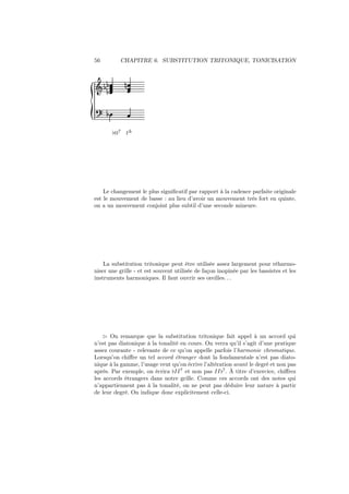 56

CHAPITRE 6. SUBSTITUTION TRITONIQUE, TONICISATION

½
Ǒ ½½

¼

½
♭II7

I∆

Le changement le plus signiﬁcatif par rapport à la cadence parfaite originale
est le mouvement de basse : au lieu d’avoir un mouvement très fort en quinte,
on a un mouvement conjoint plus subtil d’une seconde mineure.

La substitution tritonique peut être utilisée assez largement pour réharmoniser une grille - et est souvent utilisée de façon inopinée par les bassistes et les
instruments harmoniques. Il faut ouvrir ses oreilles. . .

⊲ On remarque que la substitution tritonique fait appel à un accord qui
n’est pas diatonique à la tonalité en cours. On verra qu’il s’agit d’une pratique
assez courante - relevante de ce qu’on appelle parfois l’harmonie chromatique.
Lorsqu’on chiﬀre un tel accord étranger dont la fondamentale n’est pas diatonique à la gamme, l’usage veut qu’on écrive l’altération avant le degré et non pas
après. Par exemple, on écrira ♭II 7 et non pas II♭7 . À titre d’exercice, chiﬀrez
les accords étrangers dans notre grille. Comme ces accords ont des notes qui
n’appartiennent pas à la tonalité, on ne peut pas déduire leur nature à partir
de leur degré. On indique donc explicitement celle-ci.

 