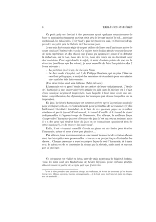 6

TABLE DES MATIÈRES

Ce petit poly est destiné à des personnes ayant quelques connaissances de
base en musique(notamment un tout petit peu de lecture en clef de sol. . .message
subliminal, les tablatures, c’est “mal”), pas forcément en jazz, et désireuses d’apprendre un petit peu de théorie de l’harmonie jazz.
Je me suis ﬁxé comme règle de ne pas utiliser de livres ou d’anciennes notes de
cours pendant l’écriture de ce poly. Ce qui est écrit dedans résulte essentiellement
de mon expérience, et des choses que j’avais pu apprendre avant d’en débuter
la rédaction, sur le tas, dans des livres, dans des cours ou en discutant avec
des musiciens. Pour approfondir le sujet, et avoir d’autres points de vue sur la
situation (meilleurs que les miens), je vous conseille de faire l’acquisition des 2
livres suivants :
– La partition intérieure, de Jacques Siron
– Le Jazz mode d’emploi, vol 1, de Philippe Baudoin, qui en plus d’être un
excellent pédagogue, a analysé des centaines de standards pour en extraire
une synthèse très intéressante.
(Ces deux livres sont aux éditions Outre-Mesure).
L’harmonie est en gros l’étude des accords et de leurs enchaînement. L’étude
de l’harmonie a une importance très grande en jazz dans la mesure où il s’agit
d’une musique largement improvisée, dans laquelle il faut donc avoir une certaine compréhension des dynamiques harmoniques par dessus lesquelles on va
improviser.
En jazz, la théorie harmonique est souvent arrivée après la pratique musicale
pour expliquer celle-ci, et éventuellement pour permettre de la transmettre plus
facilement. Corollaire immédiat, la lecture de ces quelques pages ne remplace
absolument pas le travail d’instrument, le travail d’oreille et le travail de chant
indispensables à l’apprentissage de l’harmonie. Par ailleurs, la meilleure façon
d’apprendre l’harmonie jazz est d’écouter du jazz (c’est un peu un truisme, mais
il y a des gens qui veulent faire du jazz en ne connaissant quasiment rien de
cette musique !), et de relever des morceaux1 .
Enﬁn, il est vivement conseillé d’avoir un piano ou un clavier pour étudier
l’harmonie, même si vous n’êtes pas pianiste. . .
Par ailleurs, tous les commentaires concernant la sonorité de certaines choses
sont des interprétations personnelles : chacun a sa propre façon d’entendre les
choses. . .Chaque personne a aussi sa propre façon de voir l’harmonie, et à mon
avis, le mieux est de se construire la sienne par la théorie, mais aussi et surtout
par la pratique.

Ce document est réalisé en latex, avec de vrais morceaux de lilypond dedans.
Tous les midi sont des traductions de ﬁchier lilypond, pour certains générés
aléatoirement à partir de scripts perl que j’ai écrits.
1 c’est à dire prendre une partition vierge, un walkman, et écrire un morceau qu’on écoute
(structure, thème, accords, chorus, arrangements. . .), le tout sans instrument, juste un diapason où assimilé. . .

 