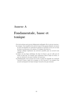 Annexe A

Fondamentale, basse et
tonique
Ces trois notions sont souvent allégrement mélangées. En ce qui me concerne :
La tonique d’un tonalité est la note de repos d’une gamme donnée, ou encore
la note sur laquelle est construite la gamme en question. Si on est en train
de jouer un morceau en la mineur, la tonique sera donc la.
Tonique désigne également une fonction possible pour un accord (voir
chapître 3).
La basse est une ligne mélodique (la ligne de basse), qui est celle qui est
située le plus bas. La tonique peut apparaitre dans la ligne de basse, ce
qui est souvent le cas pour conclure un morceau.
La fondamentale d’un accord est la note à partir de laquelle est construit
l’accord. Il peut s’agir de la tonique si c’est l’accord I. La tonique d’un
accord correspond à la basse lorsque l’accord n’est pas renversé.

61

 