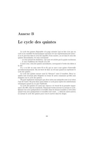 Annexe B

Le cycle des quintes
Le cycle des quintes disponible à la page suivante (qui en fait n’est pas un
cycle si on considère les harmoniques naturels) est une représentation des notes :
si on le parcours dans le sens des aiguilles d’une montre, on est dans le sens des
quintes descendantes. Ce sens correspond
– au sens naturel de résolution - une note est attirée par la quinte en-dessous
– le sens d’addition des bémols à la clef
L’autre sens, celui des quintes ascendantes, correspond à l’ordre des dièses à
le clef.
Il y a en fait un saut entre G♭ et B, qui ne sont à une quinte d’intervalle
qu’enharmoniquement. On est forcé de faire un tel saut quand on représente le
cycle des quintes. . .
Le cycle des quintes mesure aussi la “distance” entre 2 tonalités. Deux tonalités sont d’autant plus éloignées en terme de notes communes qu’elles sont
éloignées sur le cycle des quintes.
On peut également remarquer que deux notes aux antipodes sont à un triton
l’une de l’autre. On peut donc aussi utiliser ce cycle pour repérer les substitutions
tritoniques quand on n’a pas l’habitude.
Le cycle des quintes est aussi une séquence de travail de la première importance. En eﬀet, dans les standards, l’harmonie évolue souvent en suivant ce cycle.
Quand vous avez quelquechose à travailler dans les douzes tonalités (c’est-à-dire
quand vous avez quelquechose à travailler tout court. . .), faites-le (entre-autres)
en suivant le cycle des quintes pour vous le mettre dans les doigts.

63

 