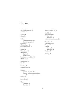 Index
Accords Étrangers, 56
Anatole, 54

Renversements, 27, 35
Sensible, 39
Sous-dominante
degré, 39
fonction, 45
Substitution tritonique, 55

Basse, 59
Blues, 51
Cadence
Cadence parfaite, 46
Cadence plagale, 50
Chiﬀrage, 7
Chromatique, 42
Cycle des quintes, 61

Tettrades, 33
Tonicisation, 56
Tonique, 59
Tonique
degré, 39
fonction, 44
Triades, 25

II-V-I, 51
Diatonique, 41
Dominante
degré, 39
fonction, 45
Dominante secondaire, 56
Drops, 27, 35

Voicings, 28

Enharmonie, 12
Escabot, 54
Fonction, 44
Fondamentale, 59
Gamme
Gamme majeure, 37
Gamme pentatonique majeure,
21
Grille, 40
Intervalles, 9
Plagale
Cadence, 50
Fonction, 46
66

 