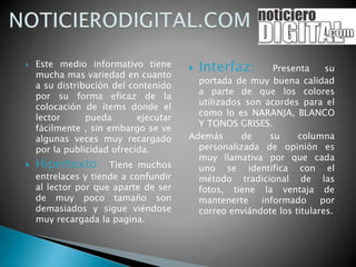  Este medio informativo tiene
mucha mas variedad en cuanto
a su distribución del contenido
por su forma eficaz de la
colocación de ítems donde el
lector pueda ejecutar
fácilmente , sin embargo se ve
algunas veces muy recargado
por la publicidad ofrecida.
 Hipertexto: Tiene muchos
entrelaces y tiende a confundir
al lector por que aparte de ser
de muy poco tamaño son
demasiados y sigue viéndose
muy recargada la pagina.
 Interfaz: Presenta su
portada de muy buena calidad
a parte de que los colores
utilizados son acordes para el
como lo es NARANJA, BLANCO
Y TONOS GRISES.
Además de su columna
personalizada de opinión es
muy llamativa por que cada
uno se identifica con el
método tradicional de las
fotos, tiene la ventaja de
mantenerte informado por
correo enviándote los titulares.
 