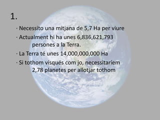 1. · Necessito una mitjana de 5,7 Ha per viure · Actualment hi ha unes 6,836,621,793 	persones a la Terra. · La Terra té unes 14,000,000,000 Ha  · Si tothom visqués com jo, necessitaríem  	2,78 planetes per allotjar tothom 