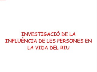 INVESTIGACIÒ DE LA INFLUÈNCIA DE LES PERSONES EN LA VIDA DEL RIU 